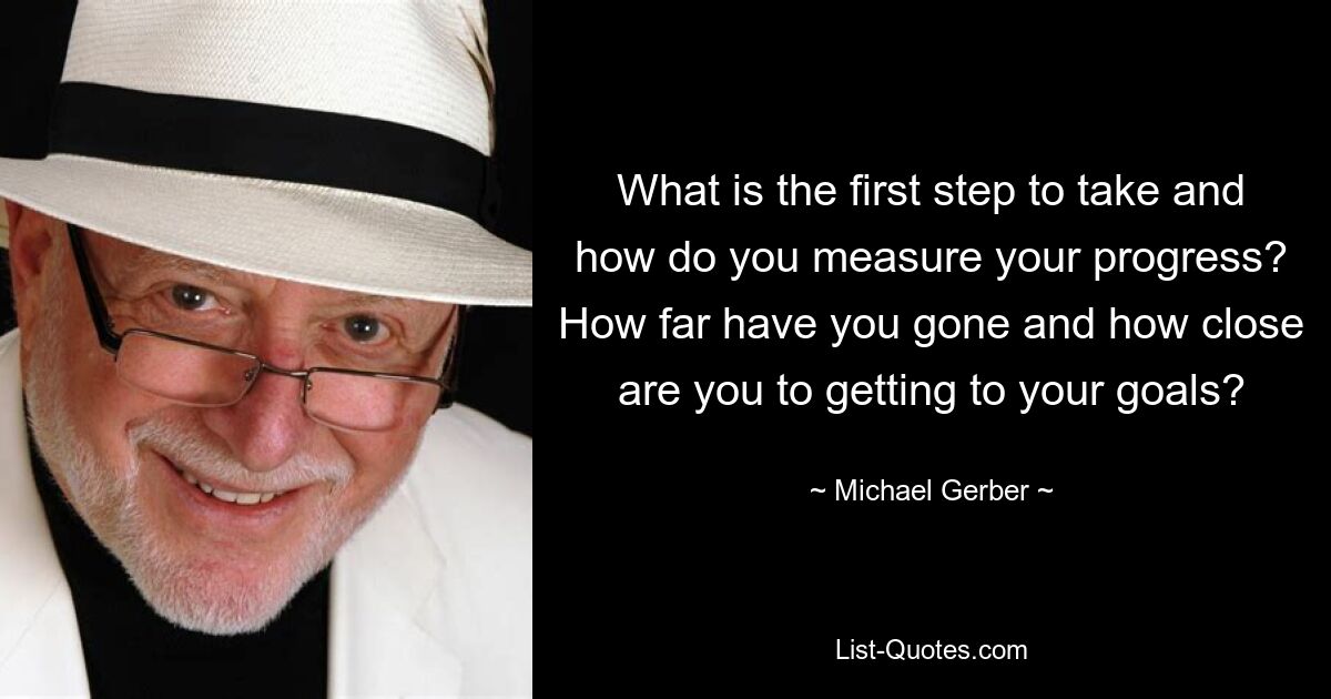 What is the first step to take and how do you measure your progress? How far have you gone and how close are you to getting to your goals? — © Michael Gerber