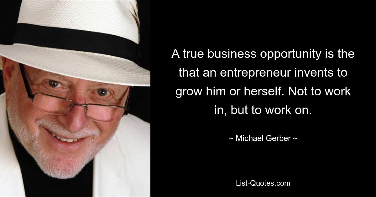 A true business opportunity is the that an entrepreneur invents to grow him or herself. Not to work in, but to work on. — © Michael Gerber