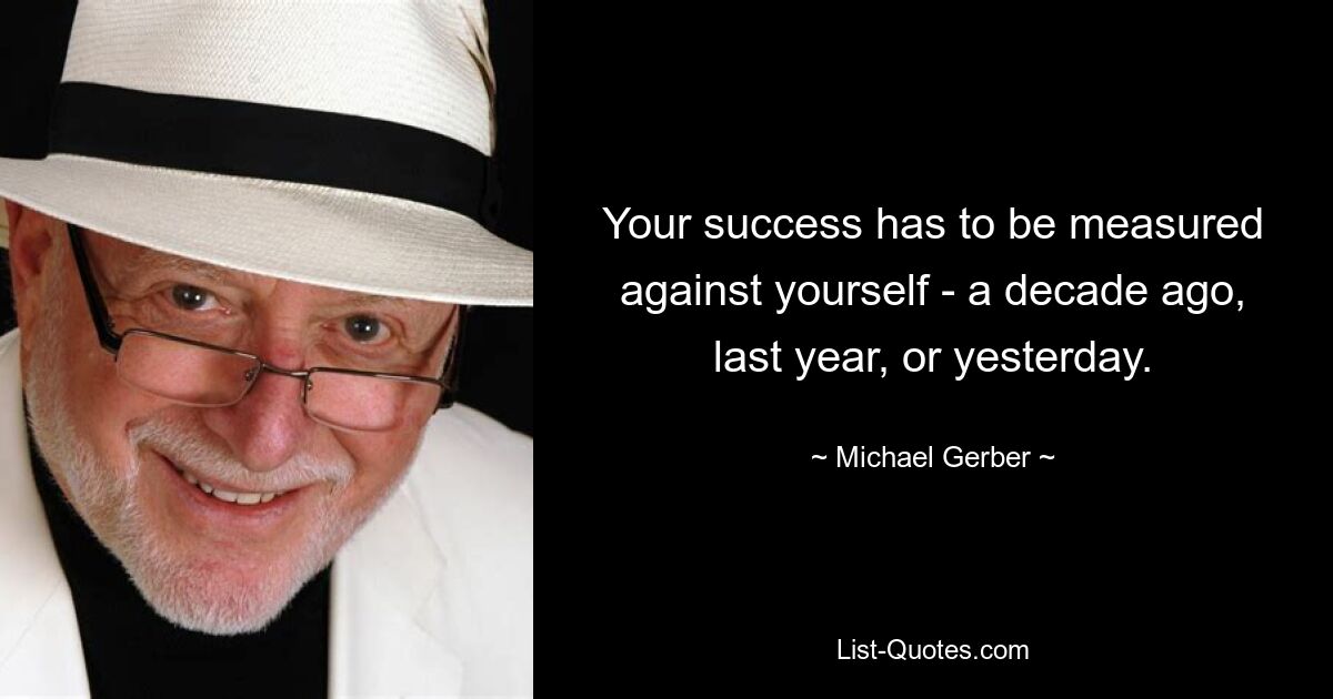 Your success has to be measured against yourself - a decade ago, last year, or yesterday. — © Michael Gerber