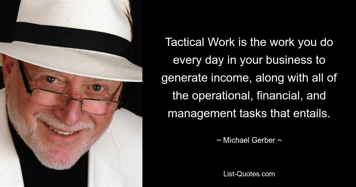 Tactical Work is the work you do every day in your business to generate income, along with all of the operational, financial, and management tasks that entails. — © Michael Gerber