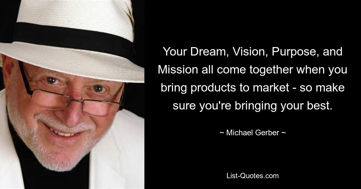 Your Dream, Vision, Purpose, and Mission all come together when you bring products to market - so make sure you're bringing your best. — © Michael Gerber