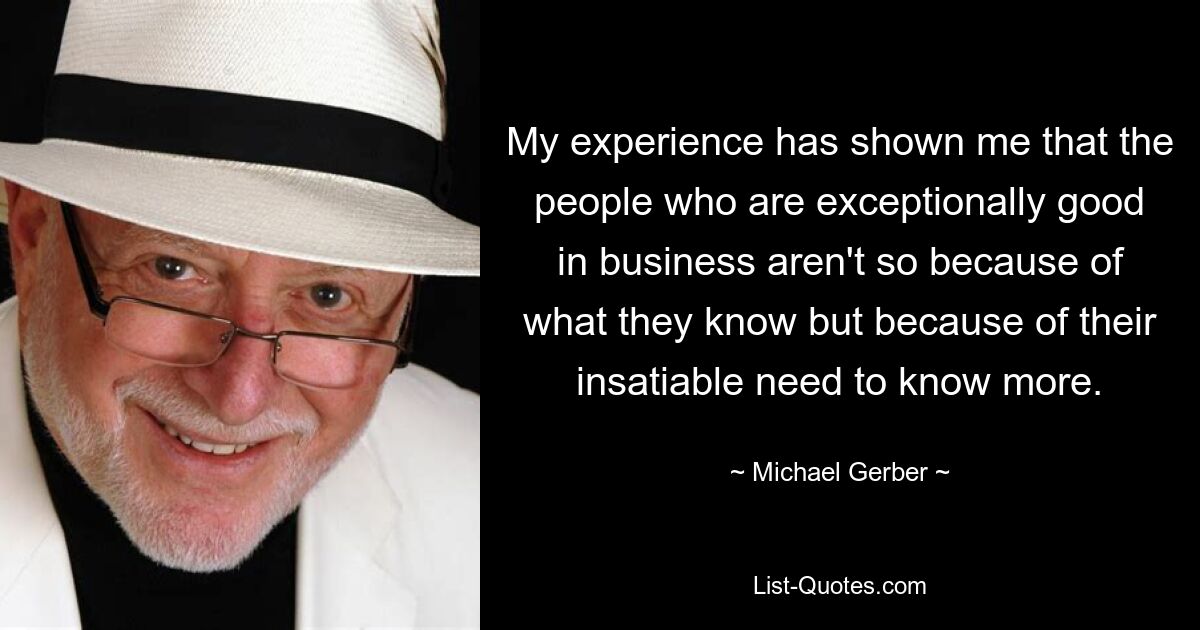 My experience has shown me that the people who are exceptionally good in business aren't so because of what they know but because of their insatiable need to know more. — © Michael Gerber