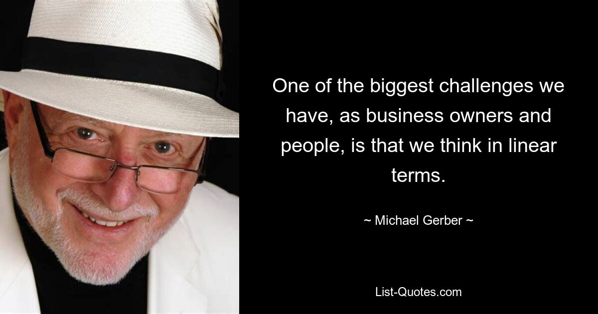 One of the biggest challenges we have, as business owners and people, is that we think in linear terms. — © Michael Gerber