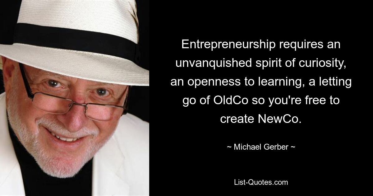 Entrepreneurship requires an unvanquished spirit of curiosity, an openness to learning, a letting go of OldCo so you're free to create NewCo. — © Michael Gerber