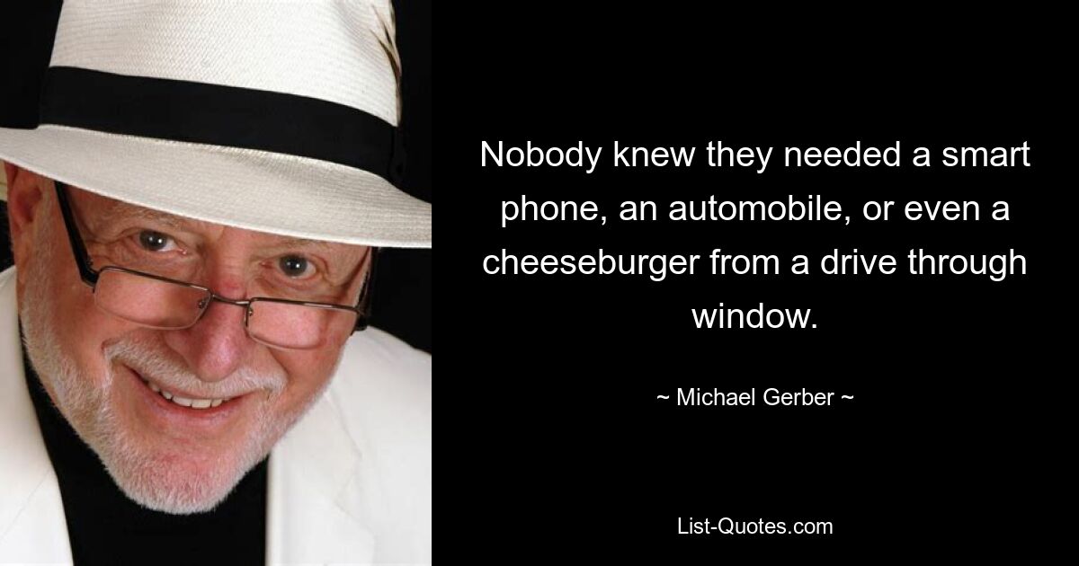 Nobody knew they needed a smart phone, an automobile, or even a cheeseburger from a drive through window. — © Michael Gerber