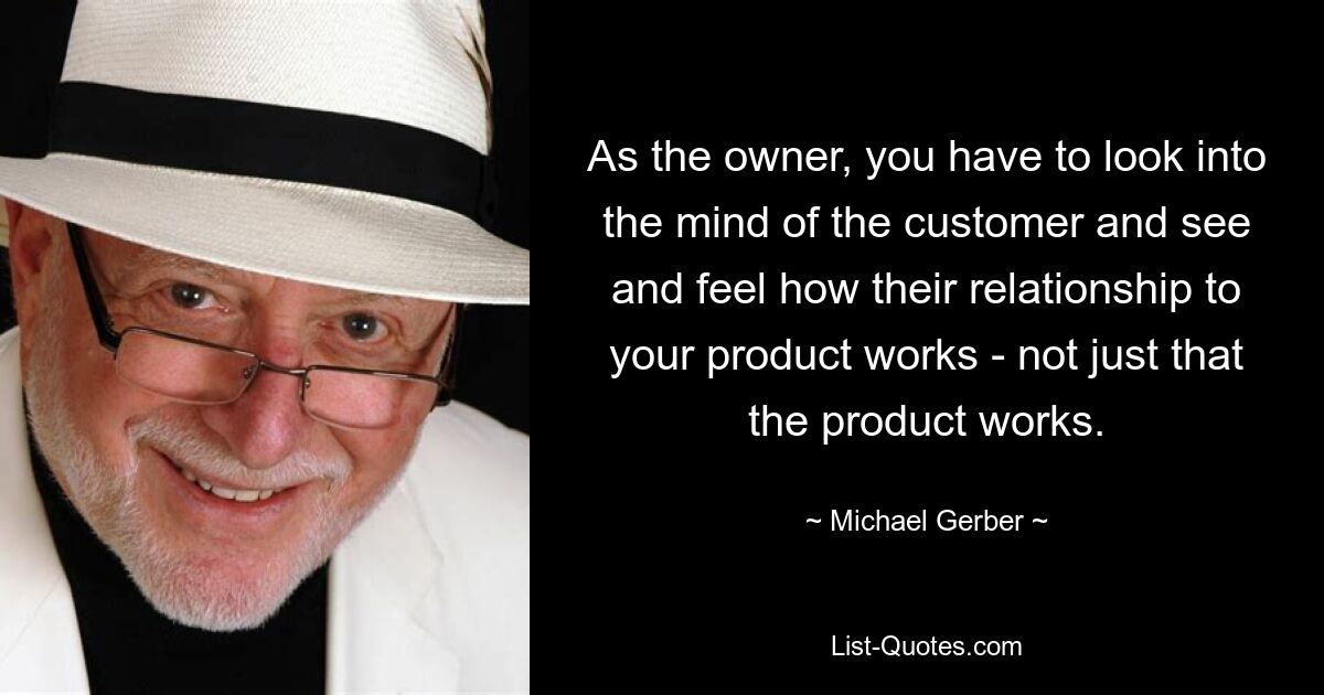 As the owner, you have to look into the mind of the customer and see and feel how their relationship to your product works - not just that the product works. — © Michael Gerber