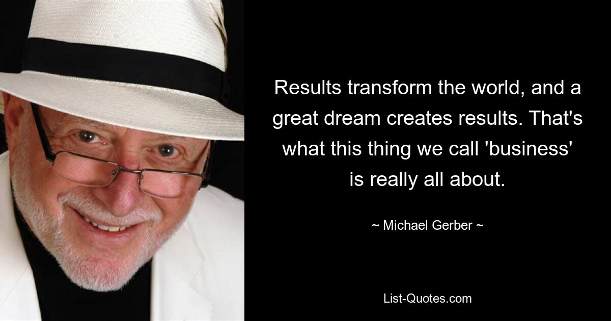 Results transform the world, and a great dream creates results. That's what this thing we call 'business' is really all about. — © Michael Gerber