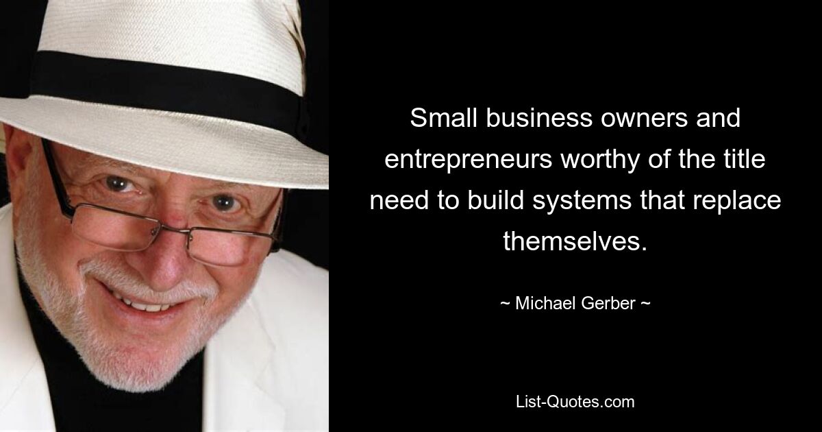 Small business owners and entrepreneurs worthy of the title need to build systems that replace themselves. — © Michael Gerber