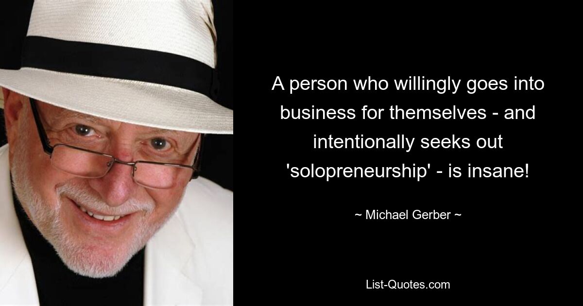 A person who willingly goes into business for themselves - and intentionally seeks out 'solopreneurship' - is insane! — © Michael Gerber