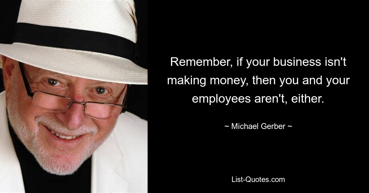 Remember, if your business isn't making money, then you and your employees aren't, either. — © Michael Gerber