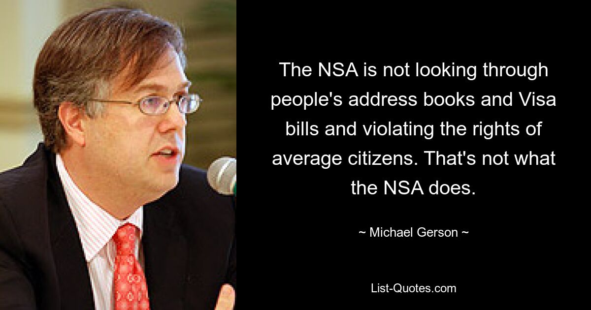 The NSA is not looking through people's address books and Visa bills and violating the rights of average citizens. That's not what the NSA does. — © Michael Gerson