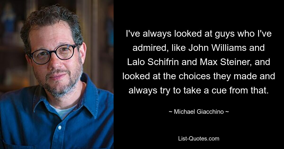 I've always looked at guys who I've admired, like John Williams and Lalo Schifrin and Max Steiner, and looked at the choices they made and always try to take a cue from that. — © Michael Giacchino