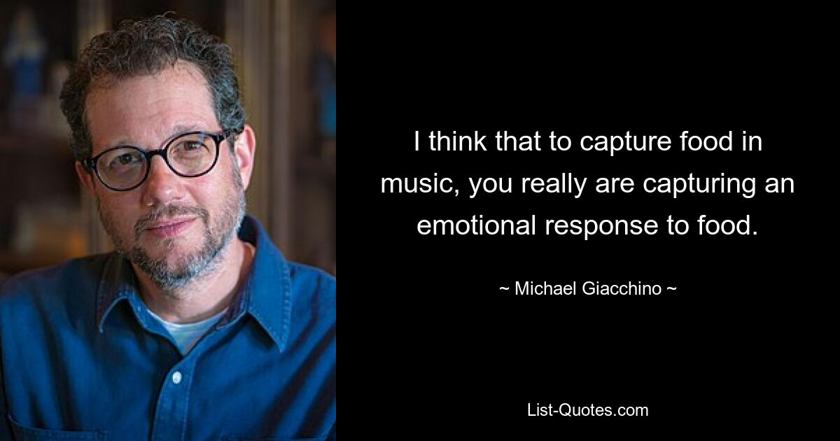 I think that to capture food in music, you really are capturing an emotional response to food. — © Michael Giacchino