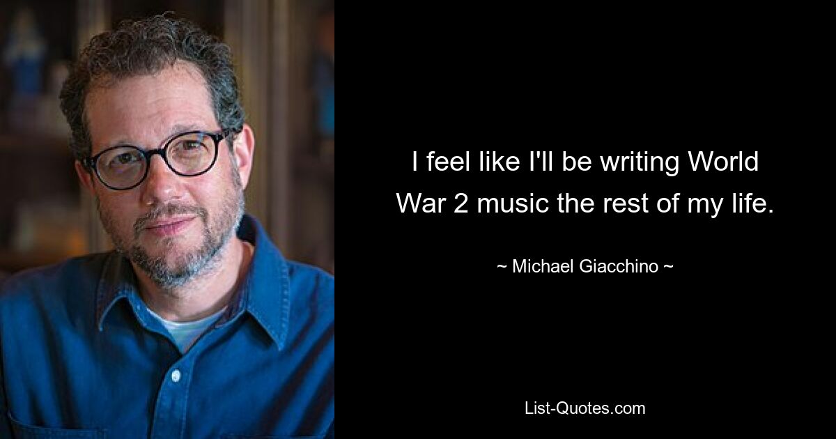 I feel like I'll be writing World War 2 music the rest of my life. — © Michael Giacchino