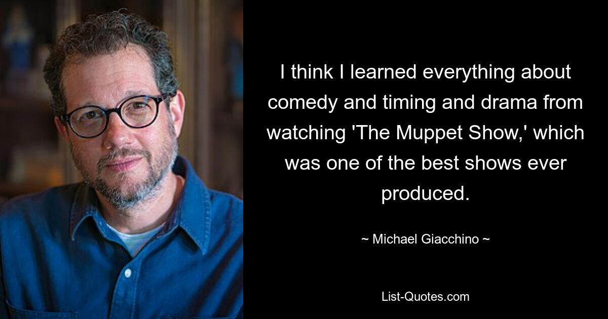 I think I learned everything about comedy and timing and drama from watching 'The Muppet Show,' which was one of the best shows ever produced. — © Michael Giacchino