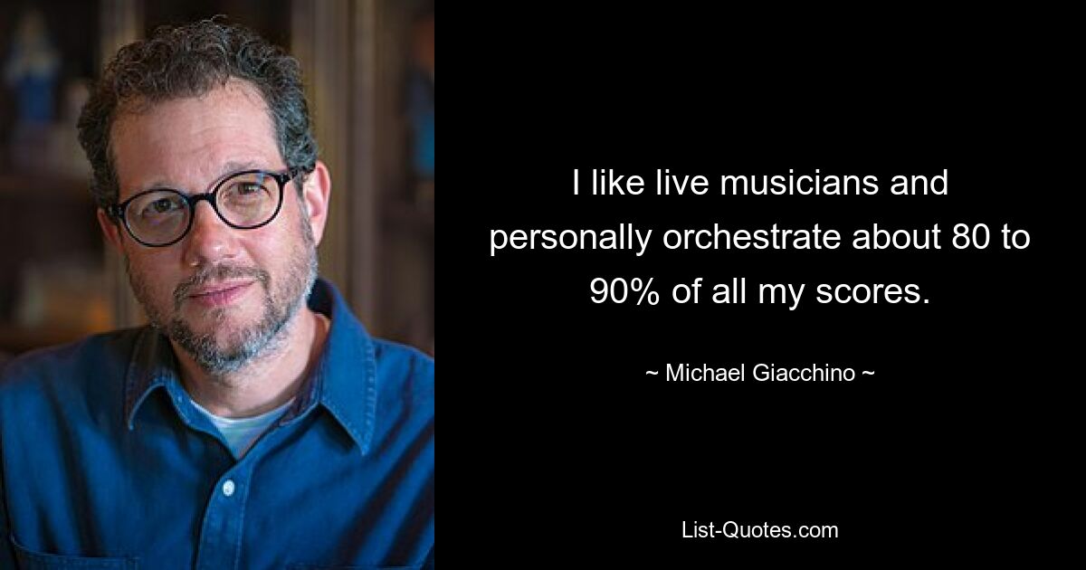 I like live musicians and personally orchestrate about 80 to 90% of all my scores. — © Michael Giacchino