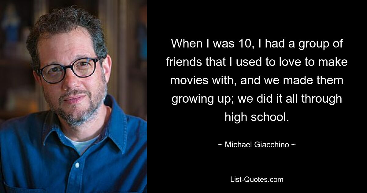 When I was 10, I had a group of friends that I used to love to make movies with, and we made them growing up; we did it all through high school. — © Michael Giacchino