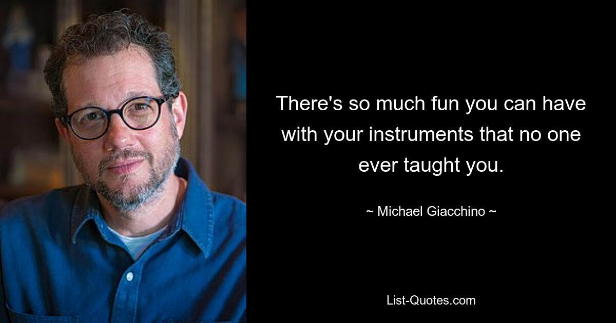 There's so much fun you can have with your instruments that no one ever taught you. — © Michael Giacchino