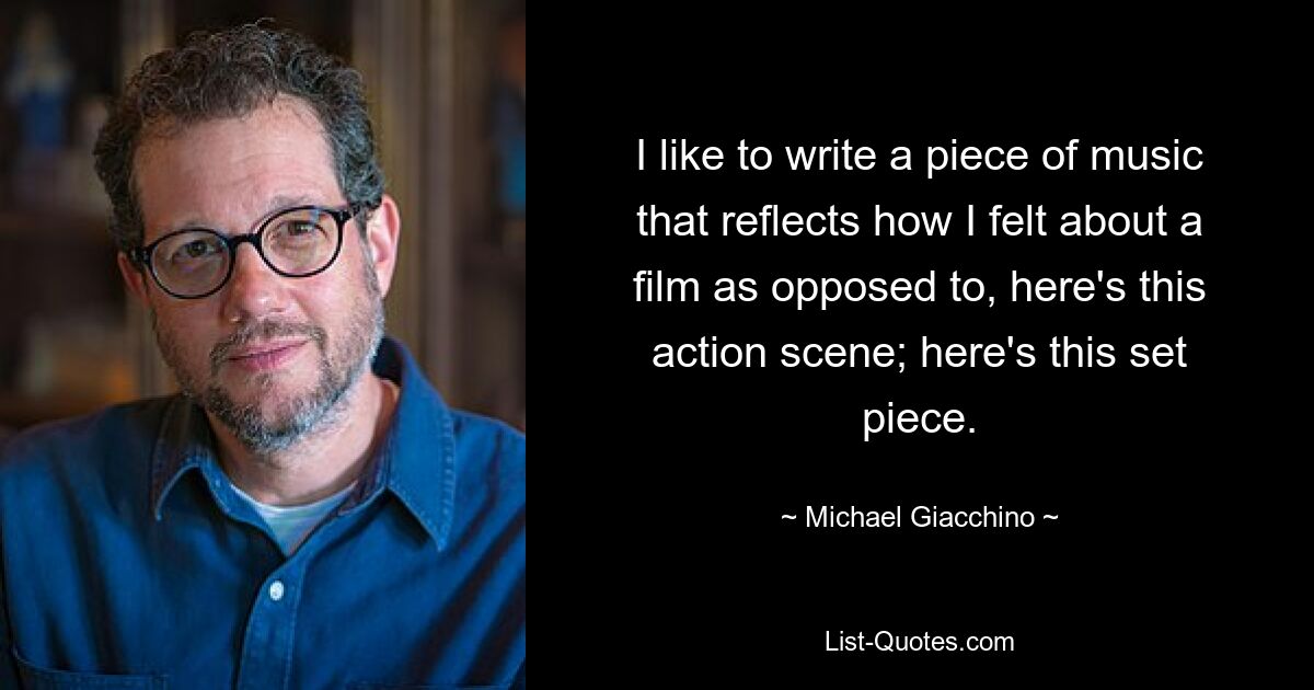 I like to write a piece of music that reflects how I felt about a film as opposed to, here's this action scene; here's this set piece. — © Michael Giacchino