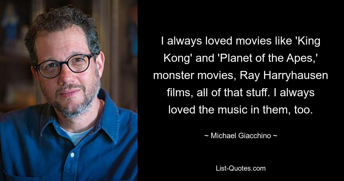 I always loved movies like 'King Kong' and 'Planet of the Apes,' monster movies, Ray Harryhausen films, all of that stuff. I always loved the music in them, too. — © Michael Giacchino