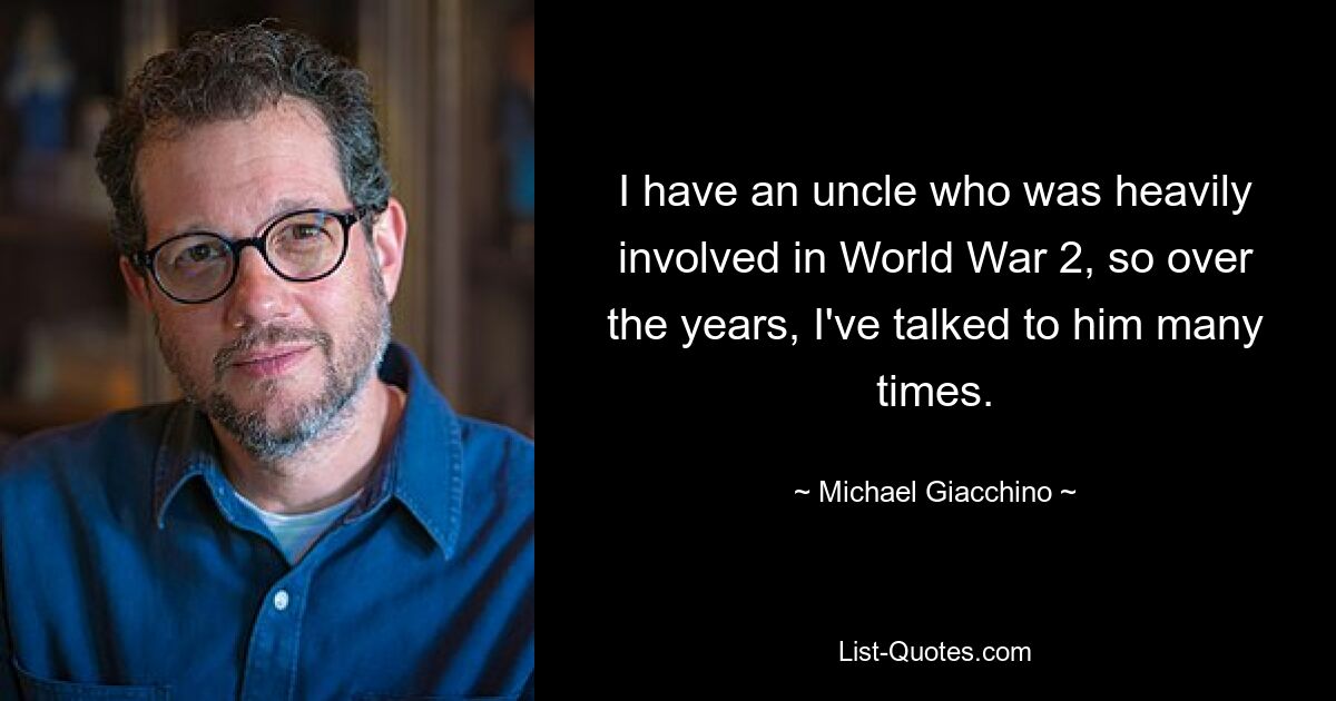 I have an uncle who was heavily involved in World War 2, so over the years, I've talked to him many times. — © Michael Giacchino