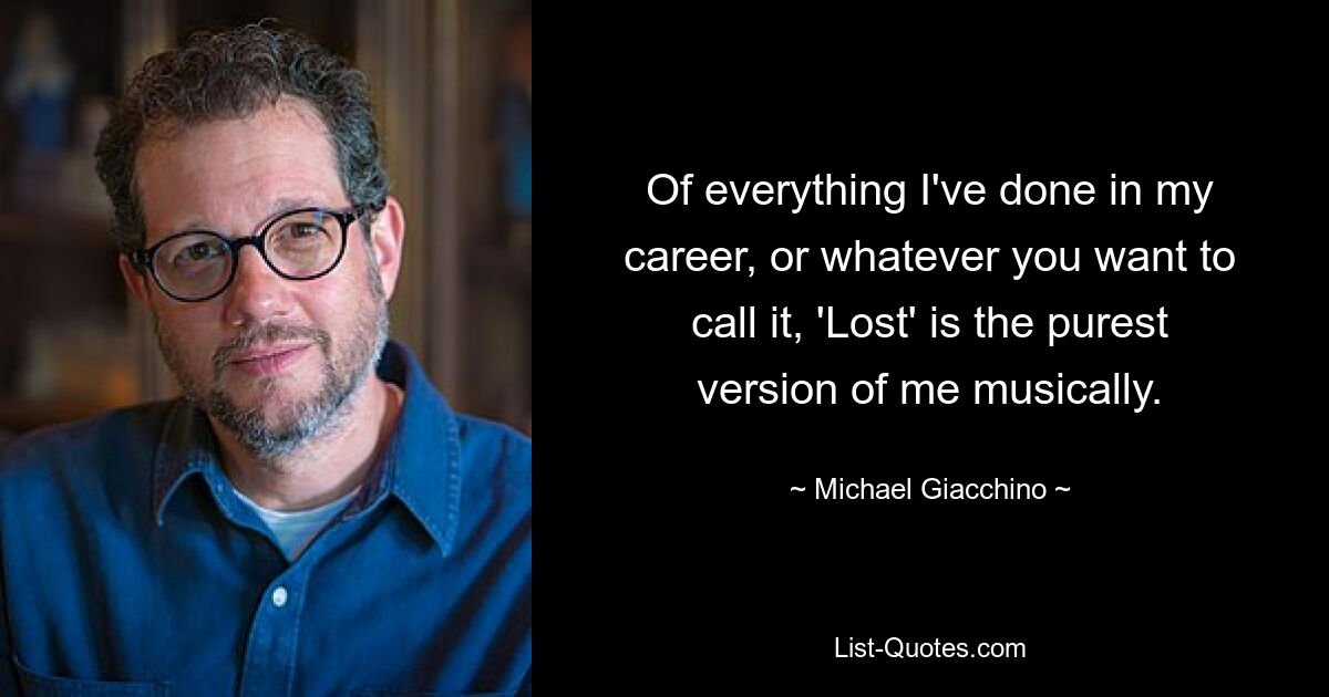 Of everything I've done in my career, or whatever you want to call it, 'Lost' is the purest version of me musically. — © Michael Giacchino