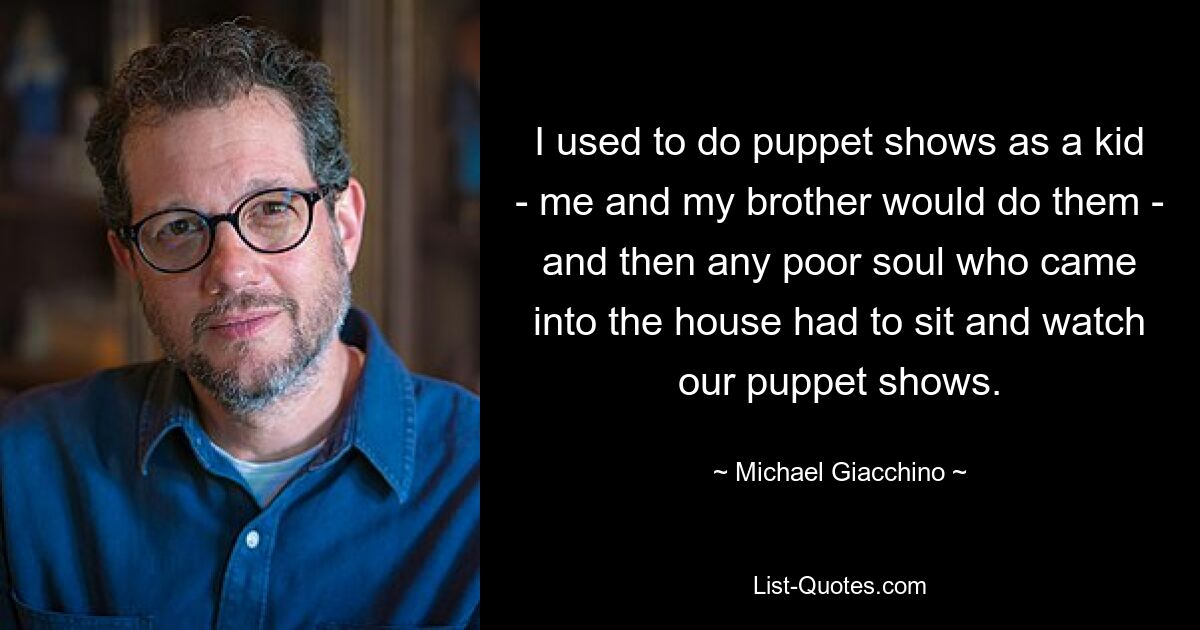 I used to do puppet shows as a kid - me and my brother would do them - and then any poor soul who came into the house had to sit and watch our puppet shows. — © Michael Giacchino