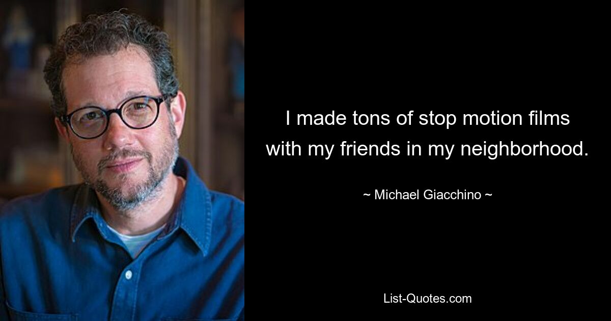 I made tons of stop motion films with my friends in my neighborhood. — © Michael Giacchino