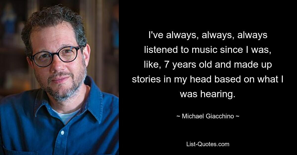 I've always, always, always listened to music since I was, like, 7 years old and made up stories in my head based on what I was hearing. — © Michael Giacchino