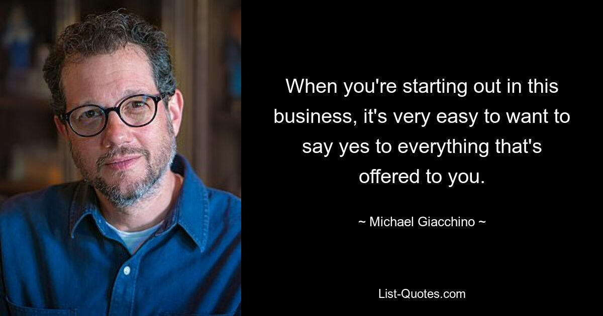 When you're starting out in this business, it's very easy to want to say yes to everything that's offered to you. — © Michael Giacchino