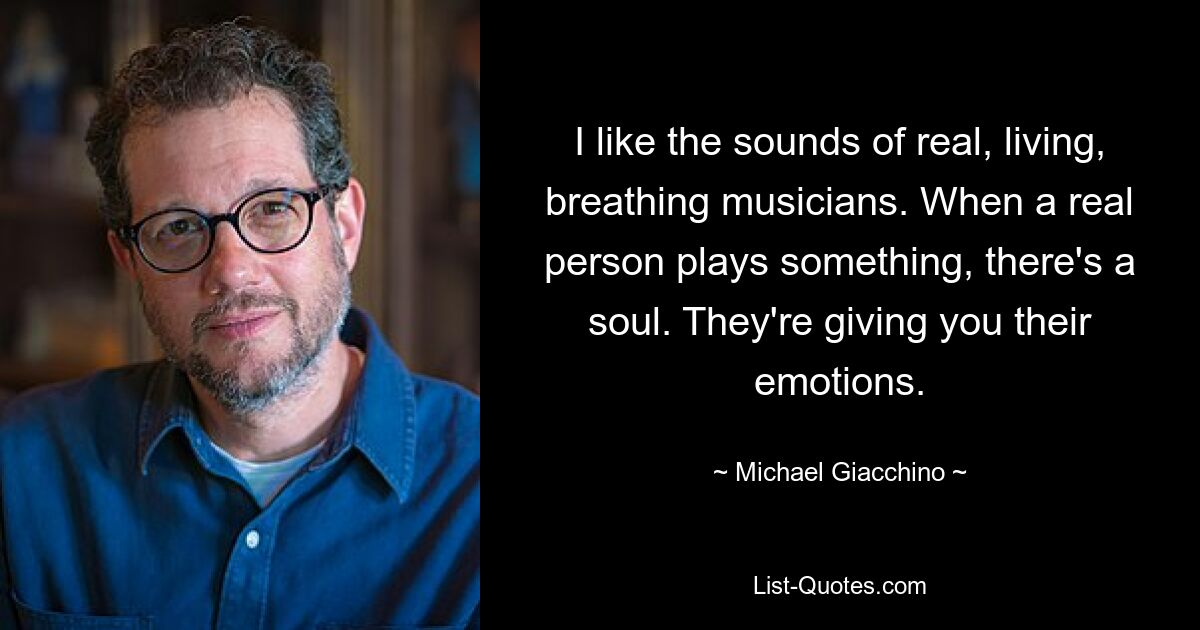 I like the sounds of real, living, breathing musicians. When a real person plays something, there's a soul. They're giving you their emotions. — © Michael Giacchino