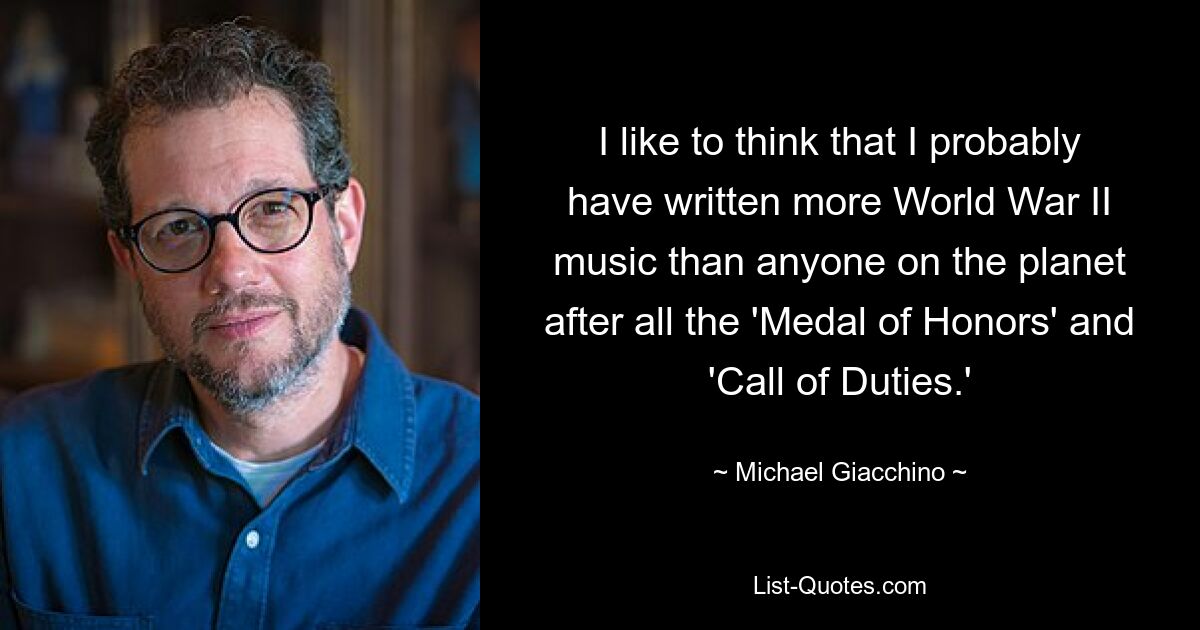 I like to think that I probably have written more World War II music than anyone on the planet after all the 'Medal of Honors' and 'Call of Duties.' — © Michael Giacchino