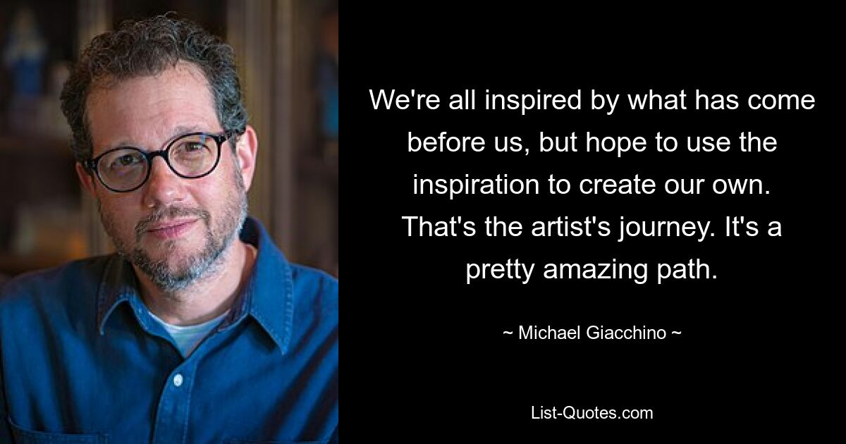 We're all inspired by what has come before us, but hope to use the inspiration to create our own. That's the artist's journey. It's a pretty amazing path. — © Michael Giacchino