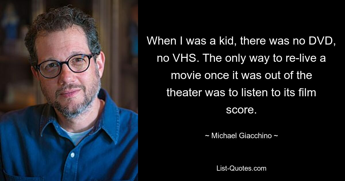 When I was a kid, there was no DVD, no VHS. The only way to re-live a movie once it was out of the theater was to listen to its film score. — © Michael Giacchino