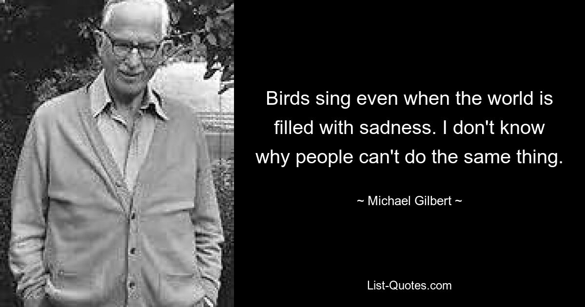 Birds sing even when the world is filled with sadness. I don't know why people can't do the same thing. — © Michael Gilbert