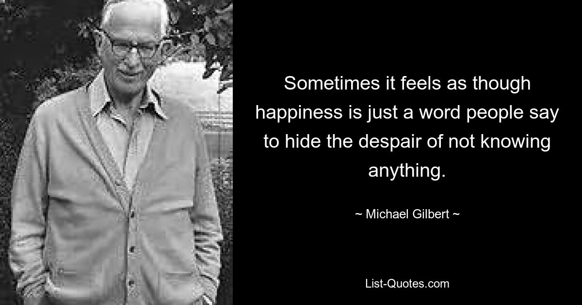 Sometimes it feels as though happiness is just a word people say to hide the despair of not knowing anything. — © Michael Gilbert