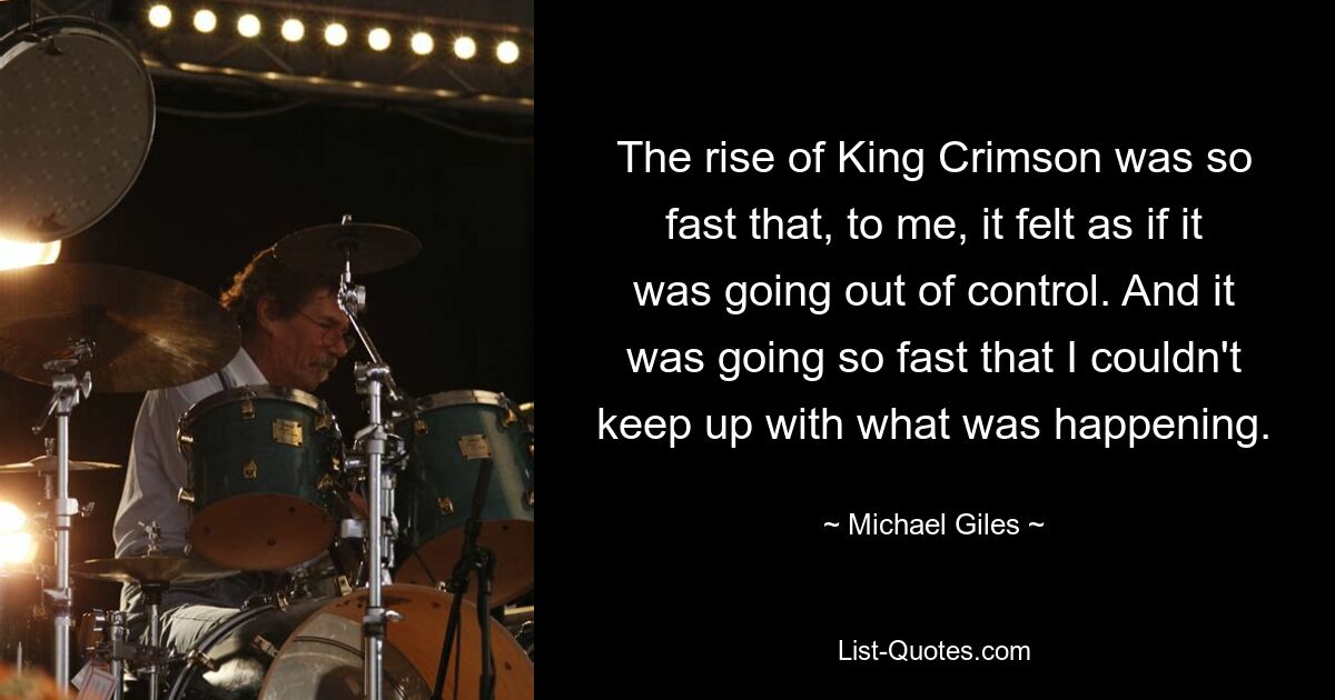 The rise of King Crimson was so fast that, to me, it felt as if it was going out of control. And it was going so fast that I couldn't keep up with what was happening. — © Michael Giles