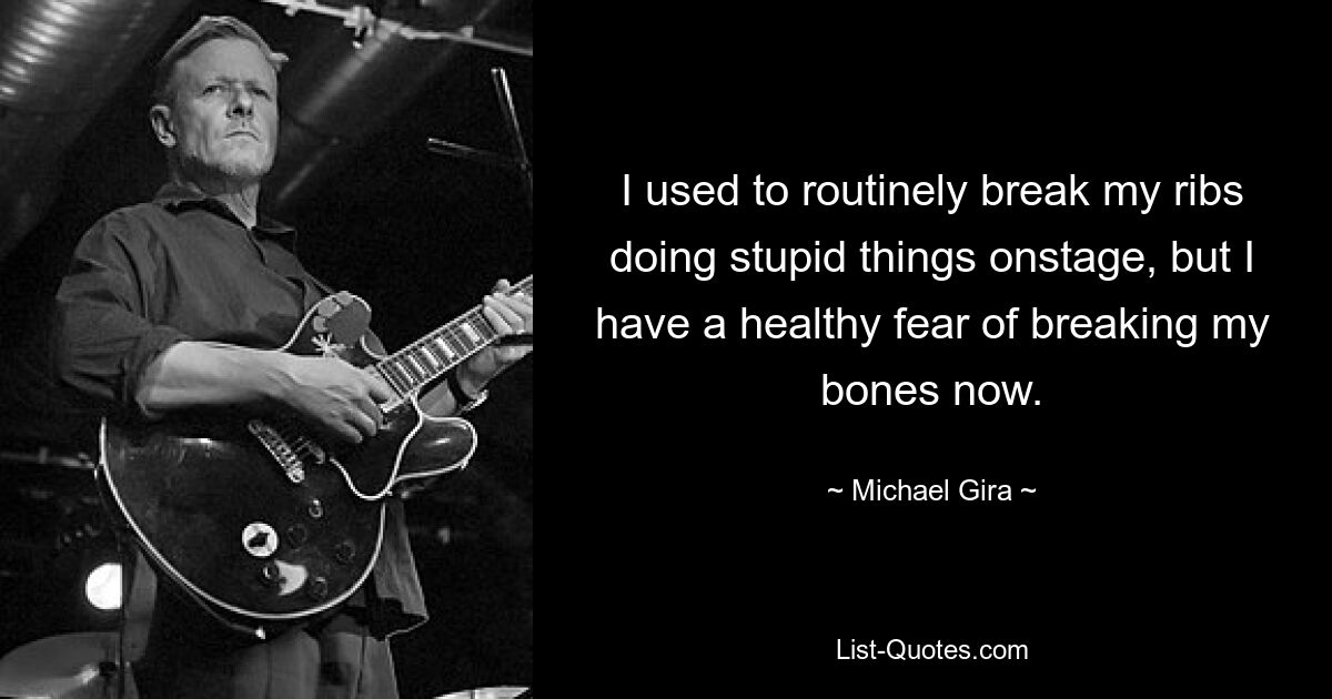 I used to routinely break my ribs doing stupid things onstage, but I have a healthy fear of breaking my bones now. — © Michael Gira