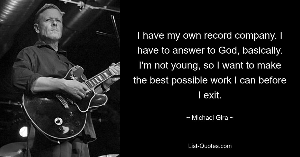 I have my own record company. I have to answer to God, basically. I'm not young, so I want to make the best possible work I can before I exit. — © Michael Gira