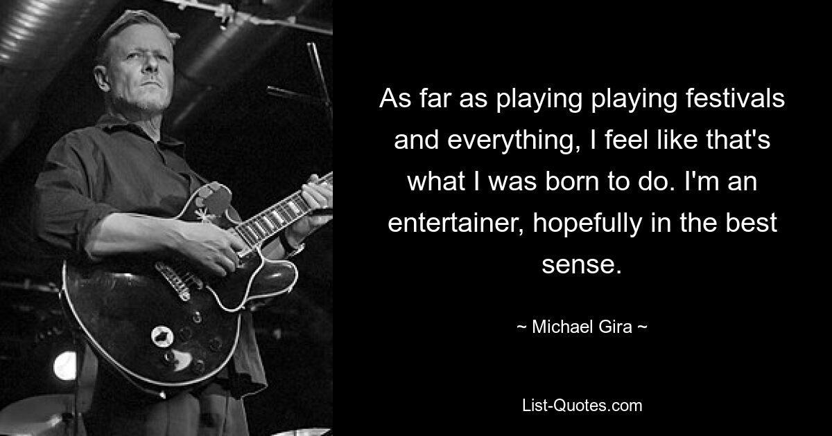 As far as playing playing festivals and everything, I feel like that's what I was born to do. I'm an entertainer, hopefully in the best sense. — © Michael Gira