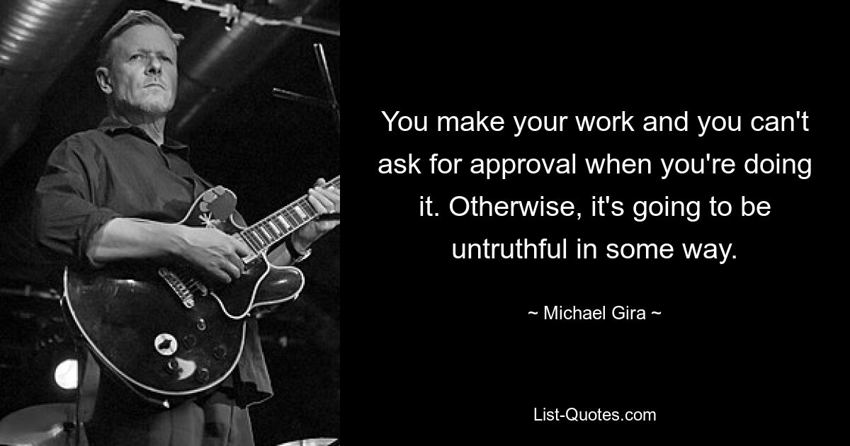 You make your work and you can't ask for approval when you're doing it. Otherwise, it's going to be untruthful in some way. — © Michael Gira