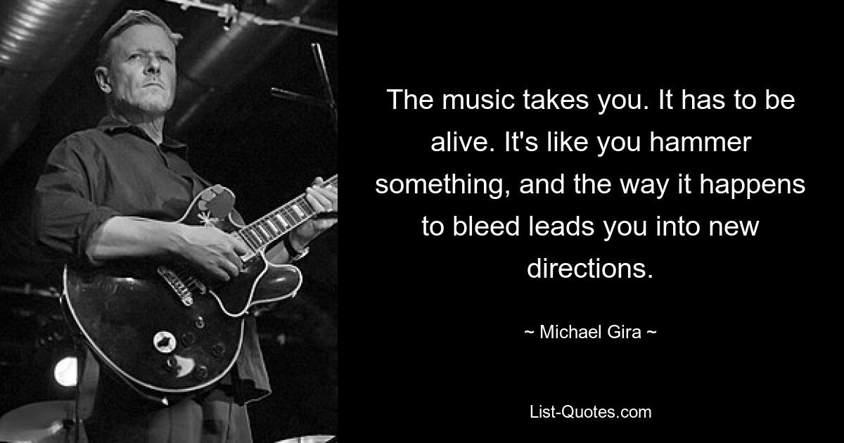 The music takes you. It has to be alive. It's like you hammer something, and the way it happens to bleed leads you into new directions. — © Michael Gira