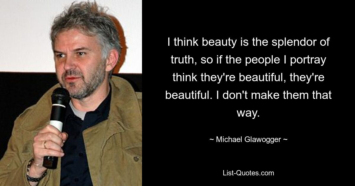 I think beauty is the splendor of truth, so if the people I portray think they're beautiful, they're beautiful. I don't make them that way. — © Michael Glawogger