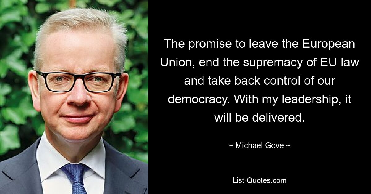 The promise to leave the European Union, end the supremacy of EU law and take back control of our democracy. With my leadership, it will be delivered. — © Michael Gove