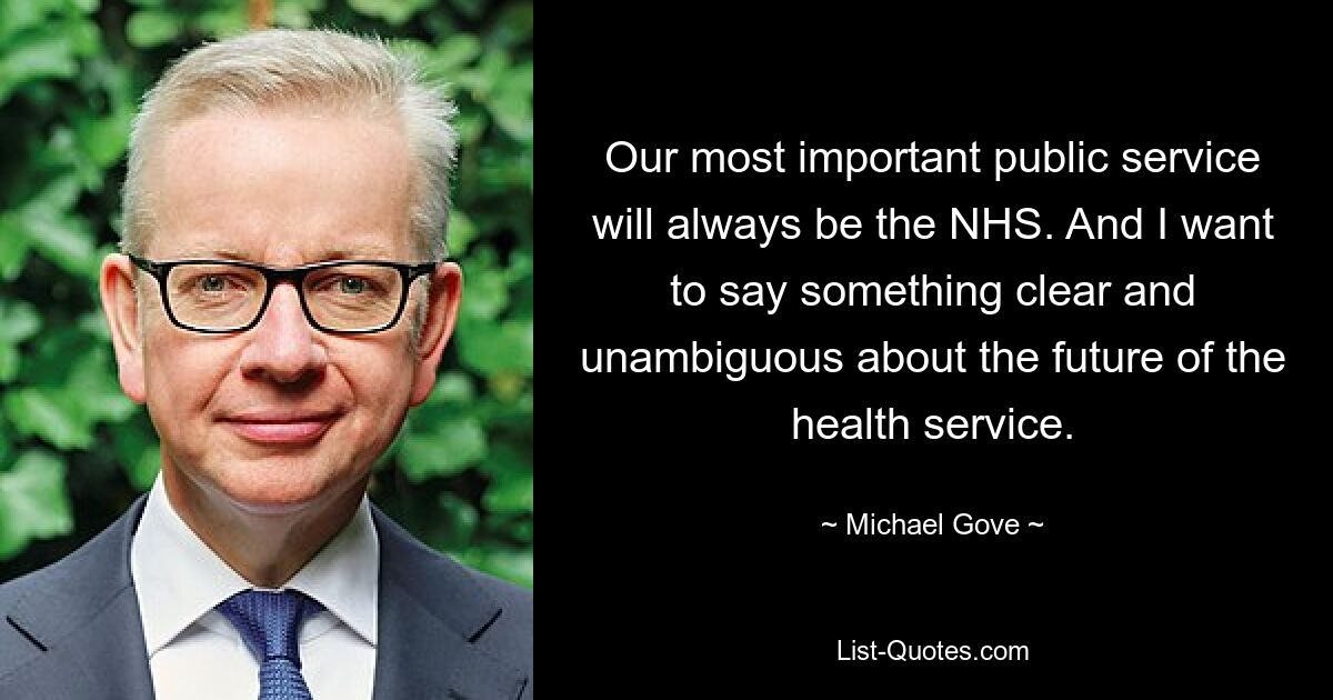 Our most important public service will always be the NHS. And I want to say something clear and unambiguous about the future of the health service. — © Michael Gove