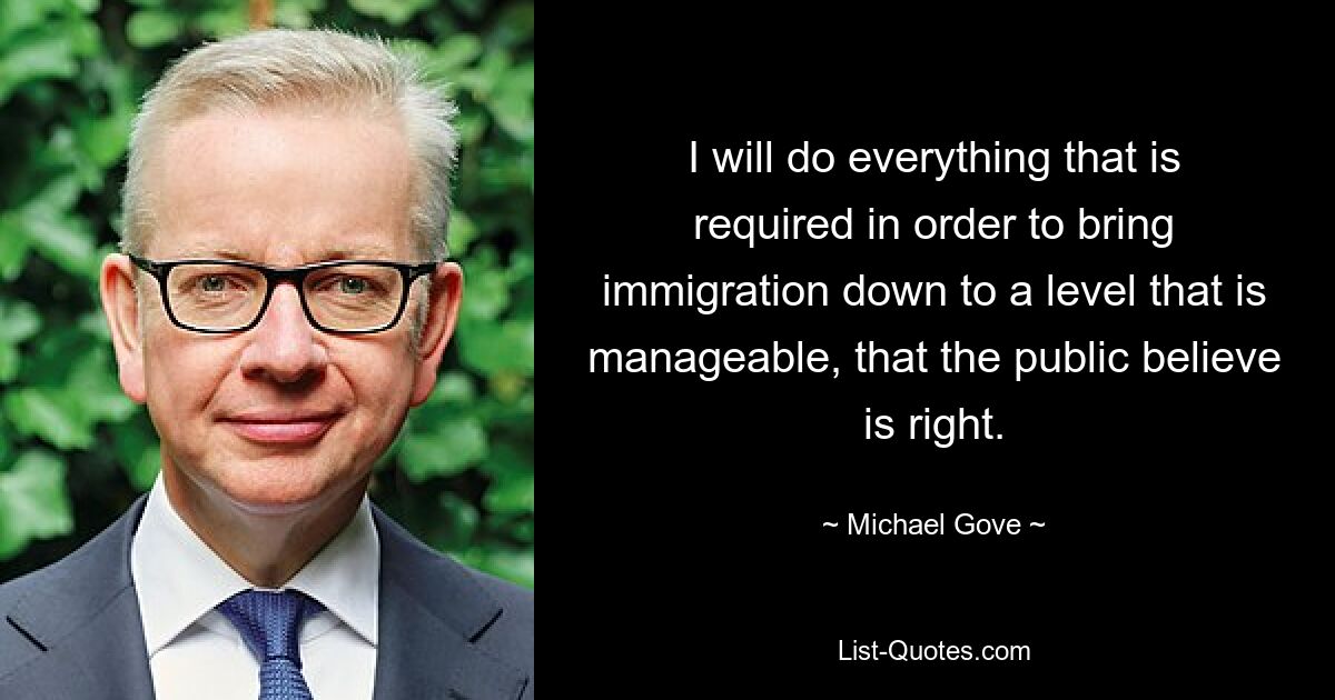 I will do everything that is required in order to bring immigration down to a level that is manageable, that the public believe is right. — © Michael Gove