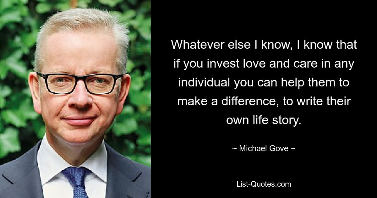 Whatever else I know, I know that if you invest love and care in any individual you can help them to make a difference, to write their own life story. — © Michael Gove