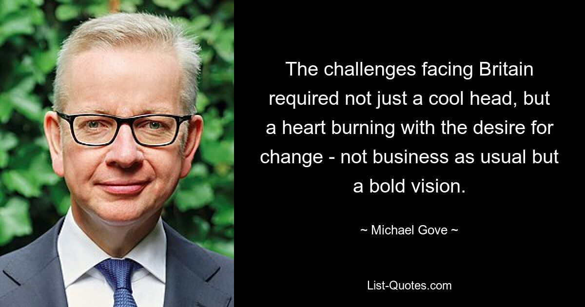 The challenges facing Britain required not just a cool head, but a heart burning with the desire for change - not business as usual but a bold vision. — © Michael Gove