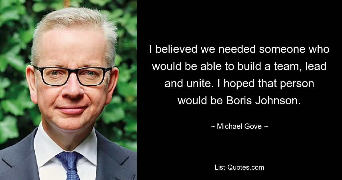 I believed we needed someone who would be able to build a team, lead and unite. I hoped that person would be Boris Johnson. — © Michael Gove