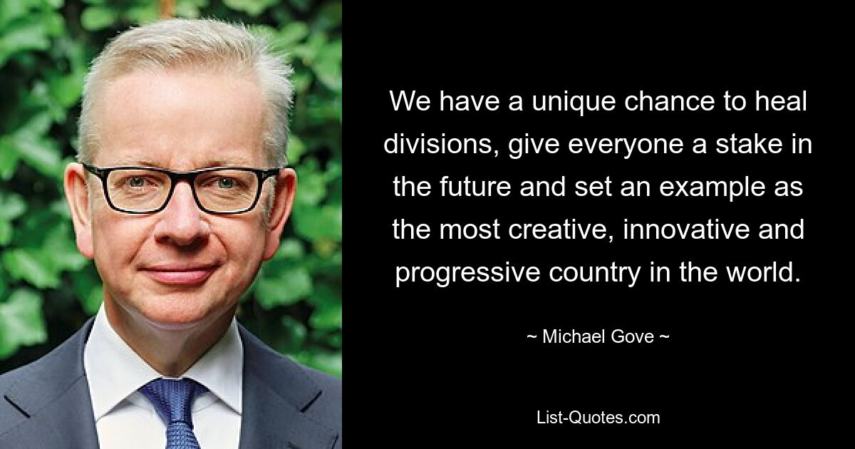 We have a unique chance to heal divisions, give everyone a stake in the future and set an example as the most creative, innovative and progressive country in the world. — © Michael Gove